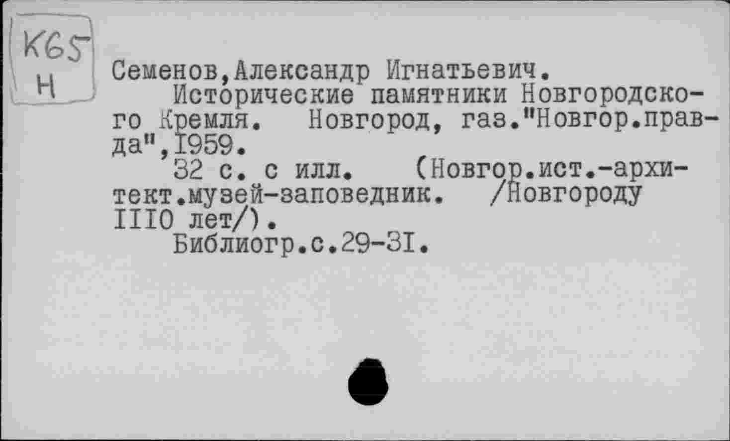 ﻿Семенов,Александр Игнатьевич.
Исторические памятники Новгородского Кремля. Новгород, газ."Новгор.правда", 1959.
32 с. с илл. (Новгор.ист.-архи-тект.музей-заповедник.	/Новгороду
III0 лет/).
Библиогр.с.29-31.